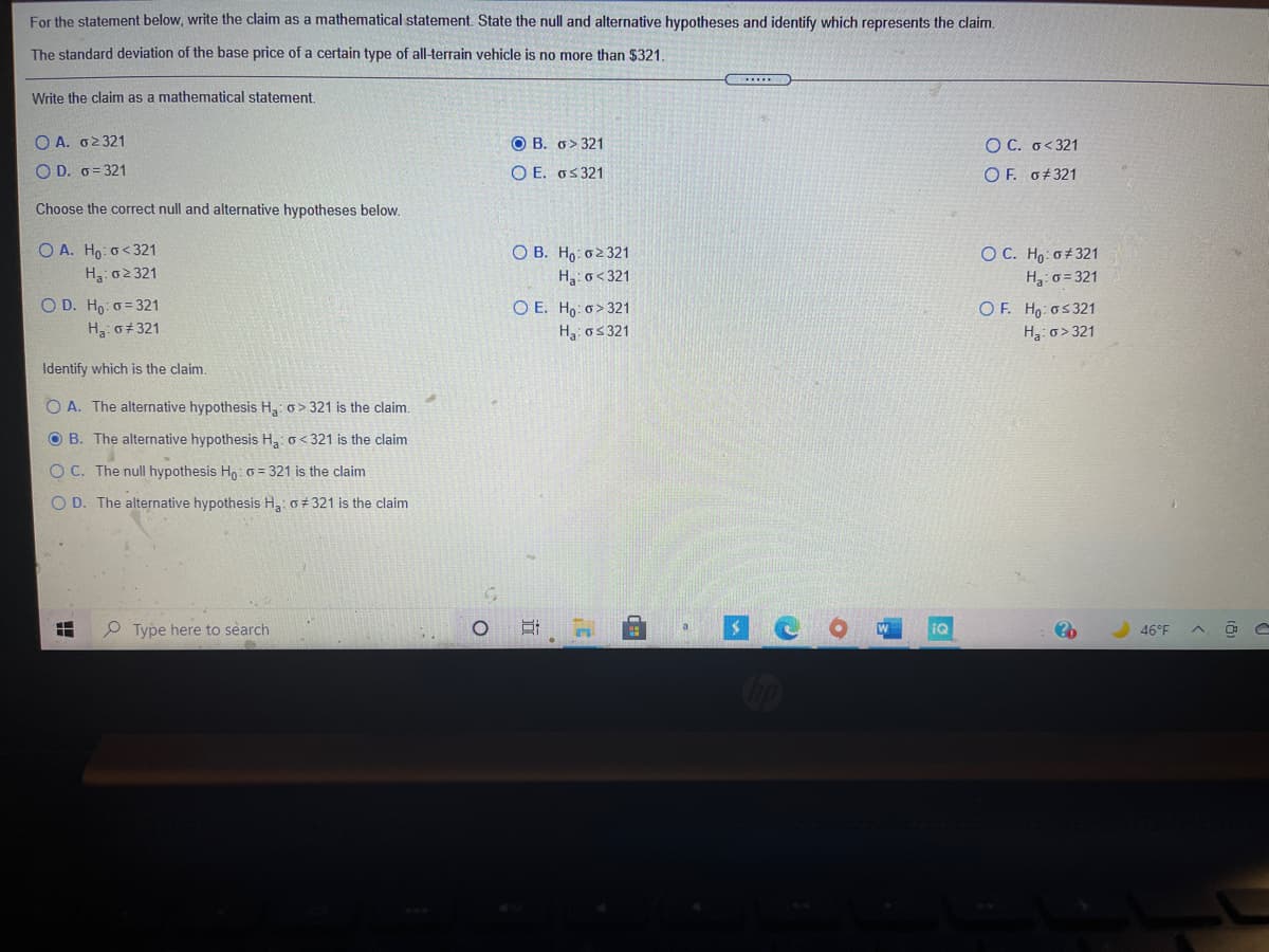 For the statement below, write the claim as a mathematical statement. State the null and alternative hypotheses and identify which represents the claim.
The standard deviation of the base price of a certain type of all-terrain vehicle is no more than $321.
Write the claim as a mathematical statement,
Ο Α. σε 321
O B. o> 321
O C. o<321
O D. o= 321
O E. os 321
OF. o#321
Choose the correct null and alternative hypotheses below.
O A. Ho: o< 321
H3: 02 321
O D. Ho: o= 321
O B. Ho: 02 321
H3: o< 321
O C. Ho: 0±321
H: o = 321
O E. Ho: o> 321
H: o5 321
O F. Ho: os321
H:o> 321
H: o+ 321
Identify which is the claim.
O A. The alternative hypothesis H,: o> 321 is the claim.
O B. The alternative hypothesis H o< 321 is the claim
O C. The null hypothesis Ho: 0 = 321 is the claim
O D. The alternative hypothesis H3: o 321 is the claim
Type here to search
a
46°F
