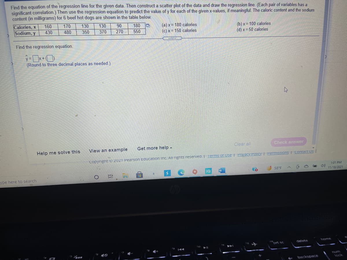 Find the equation of the regression line for the given data. Then construct a scatter plot of the data and draw the regression line. (Each pair of variables has a
significant correlation.) Then use the regression equation to predict the value of y for each of the given x-values, if meaningful. The caloric content and the sodium
content (in milligrams) for 6 beef hot dogs are shown in the table below.
Calories, x
Sodium, y
160
430
170
130
350
130
90
180
550
(a) x = 180 calories
(c) x = 150 calories
(b) x= 100 calories
(d) x= 50 calories
480
370
270
Find the regression equation.
(Round to three decimal places as needed.)
Get more help -
Clear all
Check answer
Help me solve this
View an example
Copyright O 2021 Pearson Education Inc. All righnts reserved.T Terms of Use I Privacy Policy I Permissions I Sontact Us
1:01 PM
58°F
11/18/2021
ype here to search
ort sc
delete
home
num
backspace
lock
