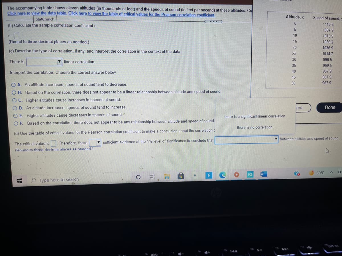 The accompanying table shows eleven altitudes (in thousands of feet) and the speeds of sound (in feet per second) at these altitudes. Co
Click here to view the data table. Click here to view the table of critical values for the Pearson correlation coefficient.
Altitude, x
Speed of sound,
StatCrunch
(b) Calculate the sample correlation coefficient r.
1115.8
1097.9
10
1075.9
(Round to three decimal places as needed.)
15
1056.2
20
1036.9
(c) Describe the type of correlation, if any, and interpret the correlation in the context of the data.
25
1014.7
There is
V linear correlation.
30
996.5
35
969.5
Interpret the correlation. Choose the correct answer below.
40
967.9
45
967.9
O A. As altitude increases, speeds of sound tend to decrease.
50
967.9
O B. Based on the correlation, there does not appear to be a linear relationship between altitude and speed of sound.
OC. Higher altitudes cause increases in speeds of sound.
O D. As altitude increases, speeds of sound tend to increase.
rint
Done
O E. Higher altitudes cause decreases in speeds of sound.
there is a significant linear correlation
O F. Based on the correlation, there does not appear to be any relationship between altitude and speed of sound.
there is no correlation
(d) Use the table of critical values for the Pearson correlation coefficient to make a conclusion about the correlation c
between altitude and speed of sound.
Therefore, there
V sufficient evidence at the 1% level of significance to conclude that
The critical value is
(Round to three decimal nlaces as needed)
60°F
P Type here to search
ort sc
近

