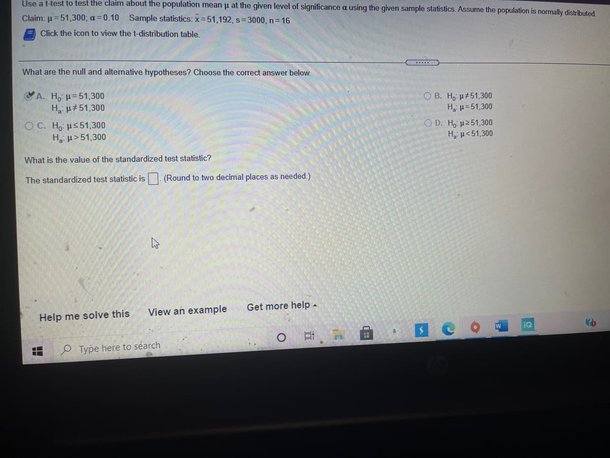 Use a t-test to test the claim about the population mean p at the given level of significance a using the given sample statistics. Assume the population is normally distributed,
Claim: u=51,300; a=0.10 Sample statistics: x=51,192, s= 3000, n 16
Click the icon to view the t-distribution table.
What are the null and alternative hypotheses? Choose the correct answer below.
Y A. H,: u=51,300
H µ#51,300
O B. H, u#51,300
H p=51,300
O C. Ho us51,300
H p>51,300
O D. Ho µ251,300
Hµ<51,300
What is the value of the standardized test statistic?
The standardized test statistic is
(Round to two decimal places as needed.)
View an example
Get more help -
Help me solve this
iQ
a
e Type here to search
近
