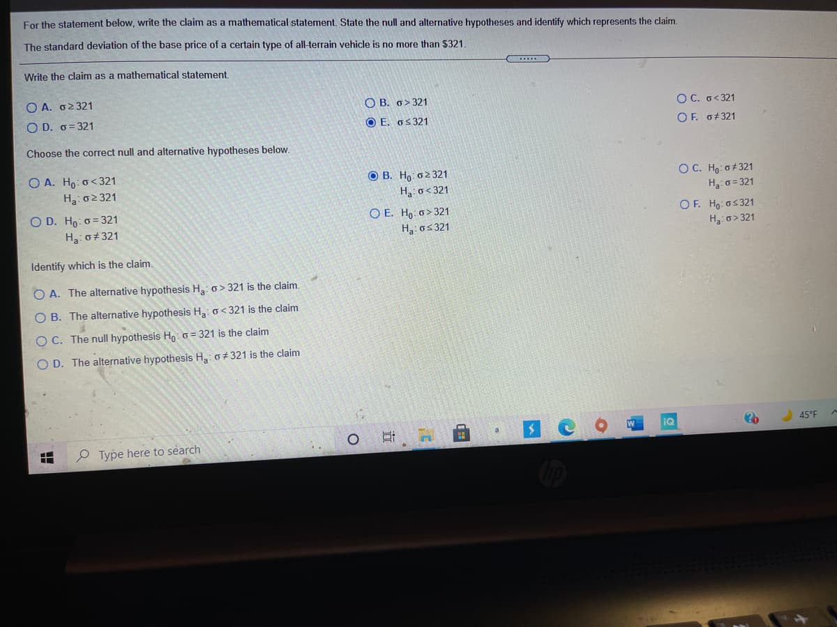 For the statement below, write the claim as a mathematical statement. State the null and alternative hypotheses and identify which represents the claim.
The standard deviation of the base price of a certain type of all-terrain vehicle is no more than $321
Write the claim as a mathematical statement
Ο Α. σ> 321
O B. 6>321
O C. o<321
O D. o= 321
O E. os 321
OF. 6#321
Choose the correct null and alternative hypotheses below.
O A. Ho: o< 321
Ha: 02321
O B. Ho: o2 321
Ha: o< 321
O C. Ho: o#321
H3: 0 = 321
O D. Ho: o = 321
Ha: o+321
O E. Ho: o> 321
H3: o5 321
OF. Ho os321
Ha o> 321
Identify which is the claim.
O A. The alternative hypothesis H3: o > 321 is the claim.
B. The alternative hypothesis Ha: o< 321 is the claim
O C. The null hypothesis Ho: 0 = 321 is the claim
O D. The alternative hypothesis H3: o+ 321 is the claim
iQ
45°F
a
P Type here to search
近
O O O O
