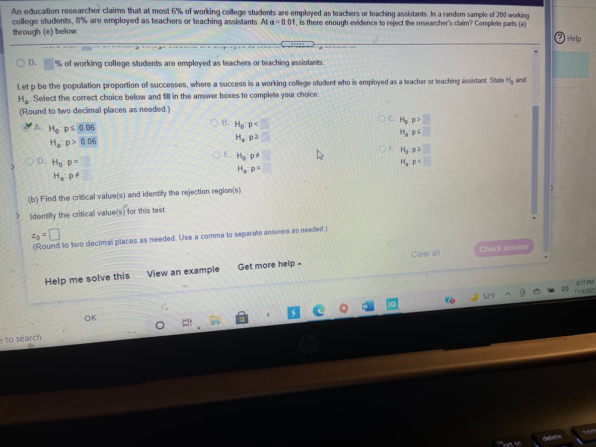 An education researcher claims that at most 6% of working college students are employed as teachers or teaching assistants. In a random sample of 200 working
college students, 8% are employed as teachers or teaching assistants. At a= 0.01, is there enough evidence to reject the researcher's claim? Complete parts (a)
through (e) below.
----- - -- ------- -----J-
.-- --- - -- -- ----
a -------
? Help
OD.
% of working college students are employed as teachers or teaching assistants.
Let p be the population proportion of successes, where a success is a working college student who is employed as a teacher or teaching assistant. State H, and
Ha. Select the correct choice below and fill in the answer boxes to complete your choice.
(Round to two decimal places as needed.)
A. Ho: ps 0.06
O B. Ho: p<
O C. Ho P>
Ha: p> 0.06
Hai p2
Ha ps
O D. Ho p=
O E. Ho p#
OF. Ho pz
Ha p#
Ha: p=
H3 p<
(b) Find the critical value(s) and identify the rejection region(s).
Identify the critical value(s) for this test.
Zo =
(Round to two decimal places as needed. Use a comma to separate answers as needed.)
Clear all
Check answer
View an example
Get more help -
Help me solve this
817 PM
52°F
11/4/2021
IQ
OK
e to search
hom
delete
ort sc
远
