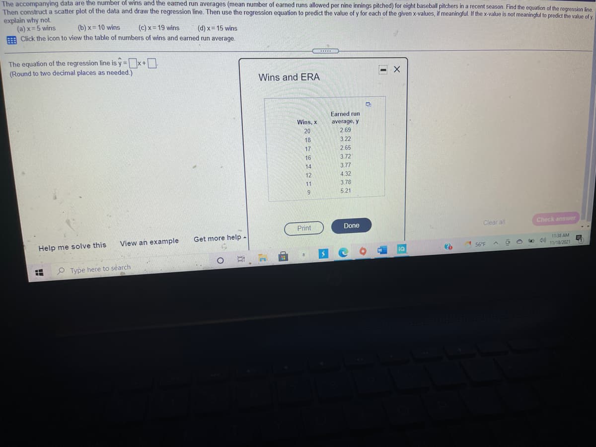 The accompanying data are the number of wins and the earned run averages (mean number of earned runs allowed per nine innings pitched) for eight baseball pitchers in a recent season. Find the equation of the regression line
Then construct a scatter plot of the data and draw the regression line. Then use the regression equation to predict the value of y for each of the given x-values, if meaningful. If the x-value is not meaningful to predict the value of y
explain why not.
(a) x=5 wins
E Click the icon to view the table of numbers of wins and earned run average.
(b) x= 10 wins
(c) x = 19 wins
(d) x= 15 wins
.....
The equation of the regression line is y =x+D
(Round to two decimal places as needed.)
Wins and ERA
Earned run
Wins, x
average, y
20
2.69
18
3.22
17
2.65
16
3.72
14
3.77
12
4.32
11
3.78
5.21
Print
Done
Clear all
Check answer
View an example
Get more help -
Help me solve this
11:38 AM
56°F
11/18/2021
IQ
P Type here to search
出
