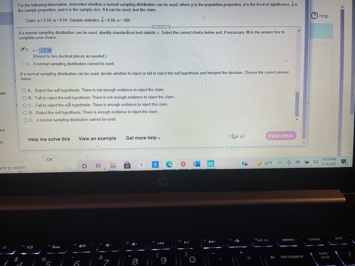 For the following information, determine whether a normal sampling distribution can be used, where p is the population proportion, a is the level of significance, p is
the sample proportion, and n is the sample size. If it can be used, test the claim.
2 Help
Claim: p20.68; a=0.04. Sample statistics: p= 0.60, n= 180
If a normal sampling distribution can be used, identify standardized test statistic z. Select the correct choice below and, if necessary, fill in the answer box to
complete your choice.
YA. 7= -2.30
(Round to two decimal places as needed.)
O B. Anormal sampling distribution cannot be used.
If a normal sampling distribution can be used, decide whether to reject or fail to reject the null hypothesis and interpret the decision. Choose the correct answer
below.
O A. Reject the null hypothesis. There is not enough evidence to reject the claim.
ces
O B. Fail to reject the null hypothesis. There is not enough evidence to reject the claim.
O C. Fail to reject the null hypothesis. There is enough evidence to reject the claim.
O D. Reject the null hypothesis. There is enough evidence to reject the claim.
O E. Anormal sampling distribution cannot be used.
ary
View an example
Get more help-
char all
Final check
Help me solve this
ns
OK
10:19 PM
iQ
47°F
11/4/2021
a
ere to search
Cip
end
inort sc
delete
home
num
&
backspace
lock
8
9
