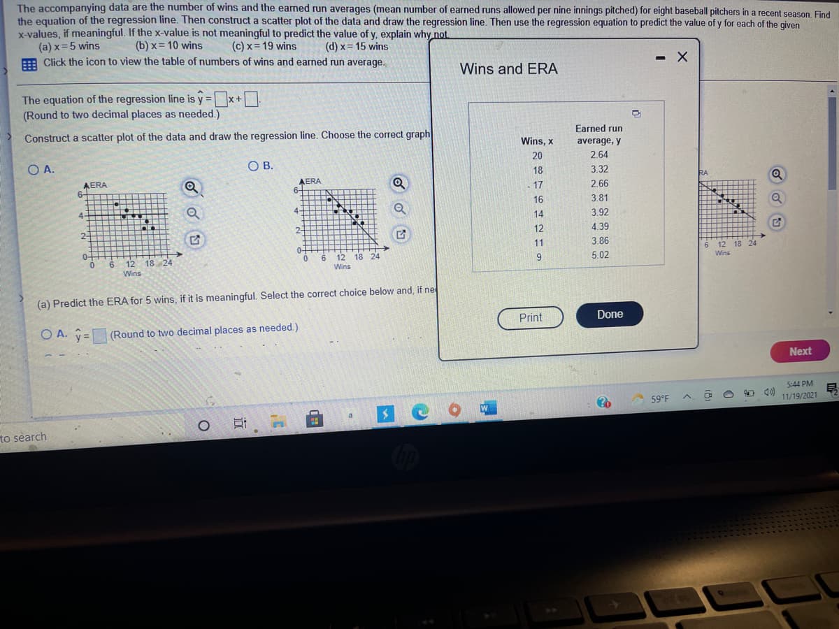 The accompanying data are the number of wins and the earned run averages (mean number of earned runs allowed per nine innings pitched) for eight baseball pitchers in a recent season. Find
the equation of the regression line. Then construct a scatter plot of the data and draw the regression line. Then use the regression equation to predict the value of y for each of the given
x-values, if meaningful. If the x-value is not meaningful to predict the value of y, explain why not.
(a) x=5 wins
E Click the icon to view the table of numbers of wins and earned run average.
(b) x= 10 wins
(c) x= 19 wins
(d) x= 15 wins
- X
Wins and ERA
The equation of the regression line is y = x+
(Round to two decimal places as needed.)
%3D
Construct a scatter plot of the data and draw the regression line. Choose the correct graph
Earned run
Wins, x
average, y
O A.
OB.
20
2.64
18
3.32
RA
AERA
6-
AERA
6-
17
2.66
16
3.81
4.
4-
14
3.92
2-
2-
12
4.39
11
3.86
0-
6.
0-
12 18 24
6.
Wins
18 24
6
12
Wins
12 18 24
9
5.02
Wins
(a) Predict the ERA for 5 wins, if it is meaningful. Select the correct choice below and, if ne
Print
Done
O A. y=
(Round to two decimal places as needed.)
Next
5:44 PM
59°F
11/19/2021
a.
to search
