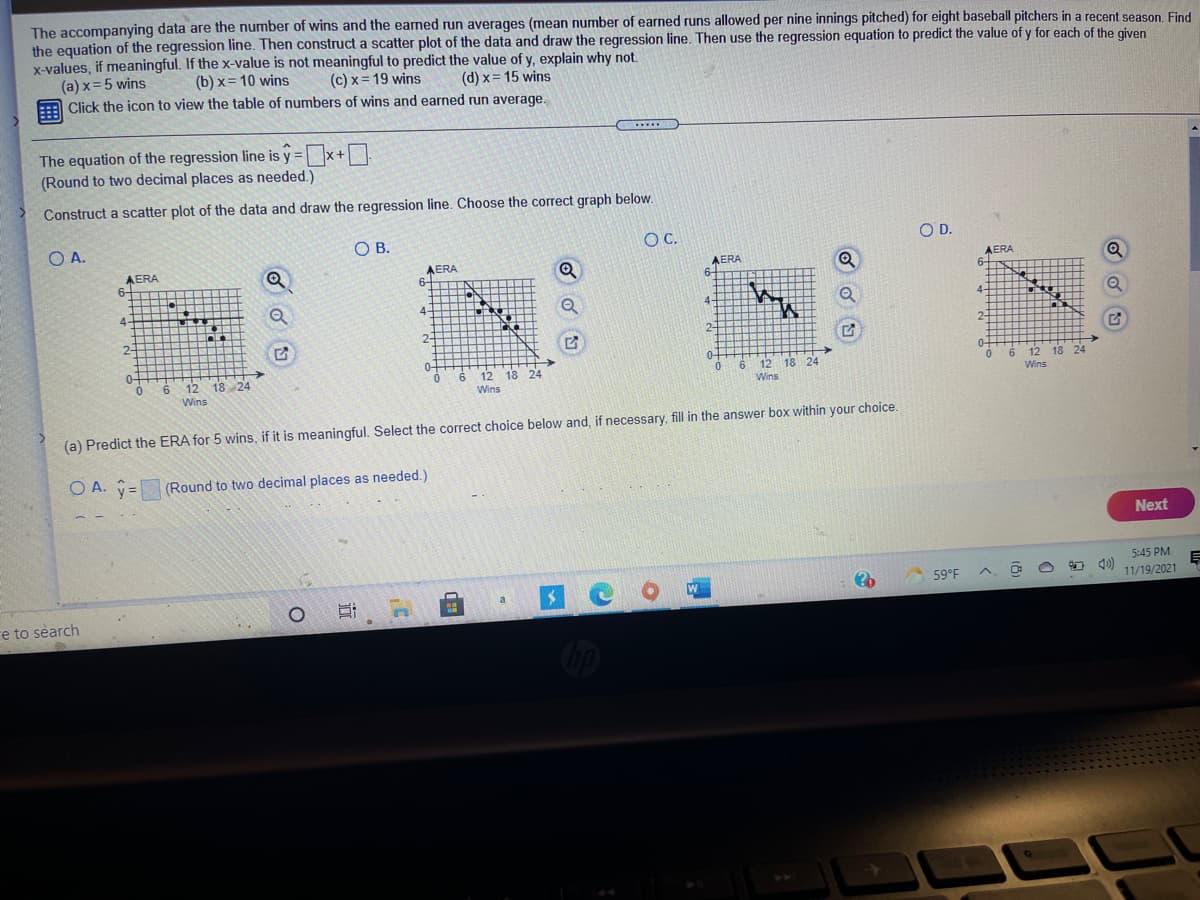 The accompanying data are the number of wins and the earned run averages (mean number of earned runs allowed per nine innings pitched) for eight baseball pitchers in a recent season, Find
the equation of the regression line. Then construct a scatter plot of the data and draw the regression line. Then use the regression equation to predict the value of y for each of the given
x-values, if meaningful. If the x-value is not meaningful to predict the value of y, explain why not.
(a) x=5 wins
Click the icon to view the table of numbers of wins and earned run average.
(b) x= 10 wins
(c) x= 19 wins
(d) x= 15 wins
%3D
.....
The equation of the regression line is y =x+
(Round to two decimal places as needed.)
%3D
Construct a scatter plot of the data and draw the regression line. Choose the correct graph below.
OA.
OB.
C.
OD.
AERA
6-
AERA
6-
AERA
6-
AERA
6-
Q
Q
4-
4-
4-
2-
2-
2-
2-
0-
0-
0-
0-
6 12 18 24
6
Wins
12 18 24
6.
12 18 24
6
12 18 24
6.
Wins
Wins
Wins
(a) Predict the ERA for 5 wins, if it is meaningful. Select the correct choice below and, if necessary, fill in the answer box within your choice.
O A. =
(Round to two decimal places as needed.)
Next
5:45 PM
59°F
11/19/2021
a
re to search
