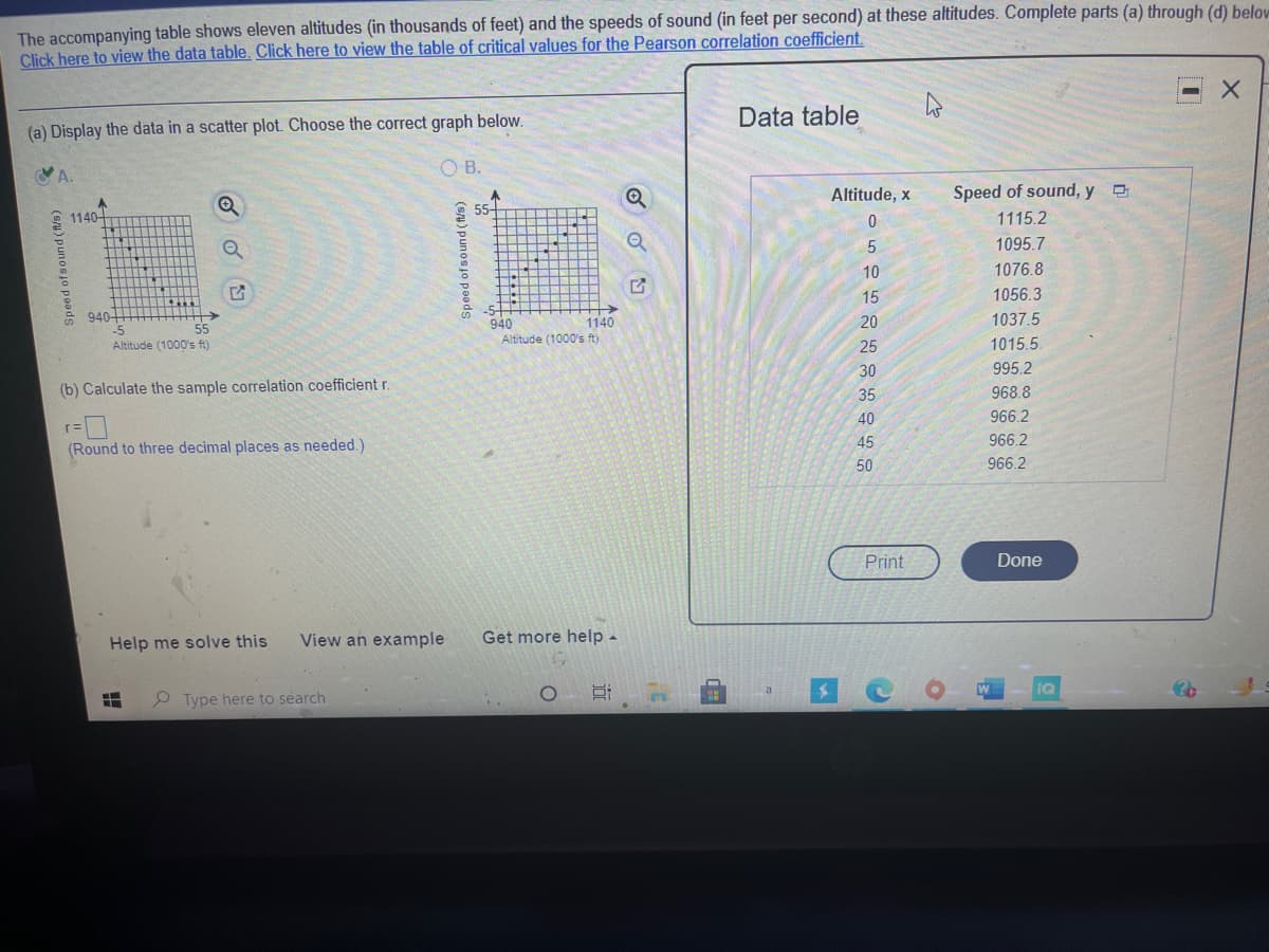 The accompanying table shows eleven altitudes (in thousands of feet) and the speeds of sound (in feet per second) at these altitudes. Complete parts (a) through (d) belov
Click here to view the data table. Click here to view the table of critical values for the Pearson correlation coefficient.
Data table
(a) Display the data in a scatter plot. Choose the correct graph below.
OB.
Altitude, x
Speed of sound, y O
55-
1140-
1115.2
1095.7
10
1076.8
15
1056.3
->
1140
Altitude (1000's ft)
940-
940
20
1037.5
55
Altitude (1000's ft)
25
1015.5
30
995.2
(b) Calculate the sample correlation coefficient r.
968.8
35
40
966.2
45
966.2
(Round to three decimal places as needed.)
50
966.2
Print
Done
Help me solve this
View an example
Get more help -
IQ
Type here to search
立
(su) punosjo peods
(sa) punos jo poeds
