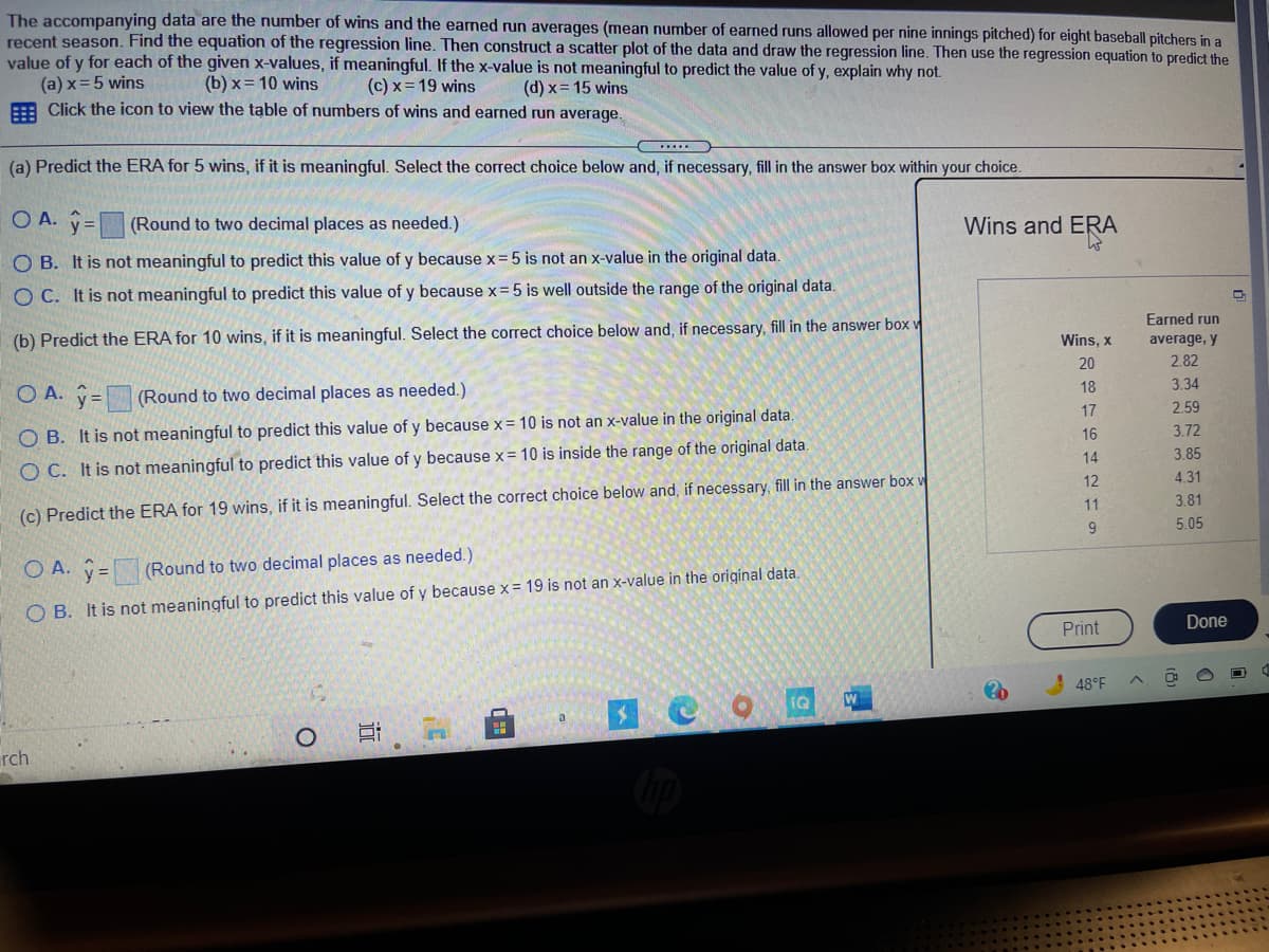 The accompanying data are the number of wins and the earned run averages (mean number of earned runs allowed per nine innings pitched) for eight baseball pitchers in a
recent season. Find the equation of the regression line. Then construct a scatter plot of the data and draw the regression line. Then use the regression equation to predict the
value of y for each of the given x-values, if meaningful. If the x-value is not meaningful to predict the value of y, explain why not
(a) x=5 wins
A Click the icon to view the table of numbers of wins and earned run average.
(b) x= 10 wins
(c) x = 19 wins
(d) x= 15 wins
.....
(a) Predict the ERA for 5 wins, if it is meaningful. Select the correct choice below and, if necessary, fill in the answer box within your choice.
O A. y=(Round to two decimal places as needed.)
Wins and ERA
O B. It is not meaningful to predict this value of y because x=5 is not an x-value in the original data.
O C. It is not meaningful to predict this value of y because x=5 is well outside the range of the original data.
Earned run
(b) Predict the ERA for 10 wins, if it is meaningful. Select the correct choice below and, if necessary, fill in the answer box w
Wins, x
average, y
20
2.82
18
3.34
O A. y=
(Round to two decimal places as needed.)
17
2.59
3.72
O B. It is not meaningful to predict this value of y because x= 10 is not an x-value in the original data.
16
14
3.85
O C. It is not meaningful to predict this value of y because x= 10 is inside the range of the original data.
12
4.31
11
3.81
(c) Predict the ERA for 19 wins, if it is meaningful. Select the correct choice below and, if necessary, fill in the answer bo w
5.05
O A. ŷ=
(Round to two decimal places as needed.)
O B. It is not meaningful to predict this value of y because x = 19 is not an x-value in the original data.
Print
Done
! 48°F
W
a
rch
