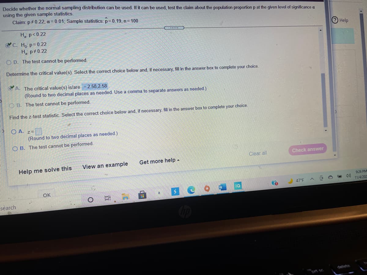 Decide whether the normal sampling distribution can be used. If it can be used, test the claim about the population proportion p at the given level of significance a
using the given sample statistics.
Claim: p+0.22; a= 0.01, Sample statistics: p=0.19, n= 100
H p<0.22
Help
C. Ho: p=0.22
H p+0.22
O D. The test cannot be performed.
Determine the critical value(s). Select the correct choice below and, if necessary, fill in the answer box to complete your choice.
A. The critical value(s) is/are -2.58,2.58
(Round to two decimal places as needed. Use a comma to separate answers as needed.)
O B. The test cannot be performed.
Find the z-test statistic. Select the correct choice below and, if necessary, fill in the answer box to complete your choice.
O A. z=
(Round to two decimal places as needed.)
O B. The test cannot be performed.
Clear all
Check answer
View an example
Get more help -
Help me solve this
9:26 PM
OK
IQ
47°F
11/4/202
a
search
delete
ort sc
