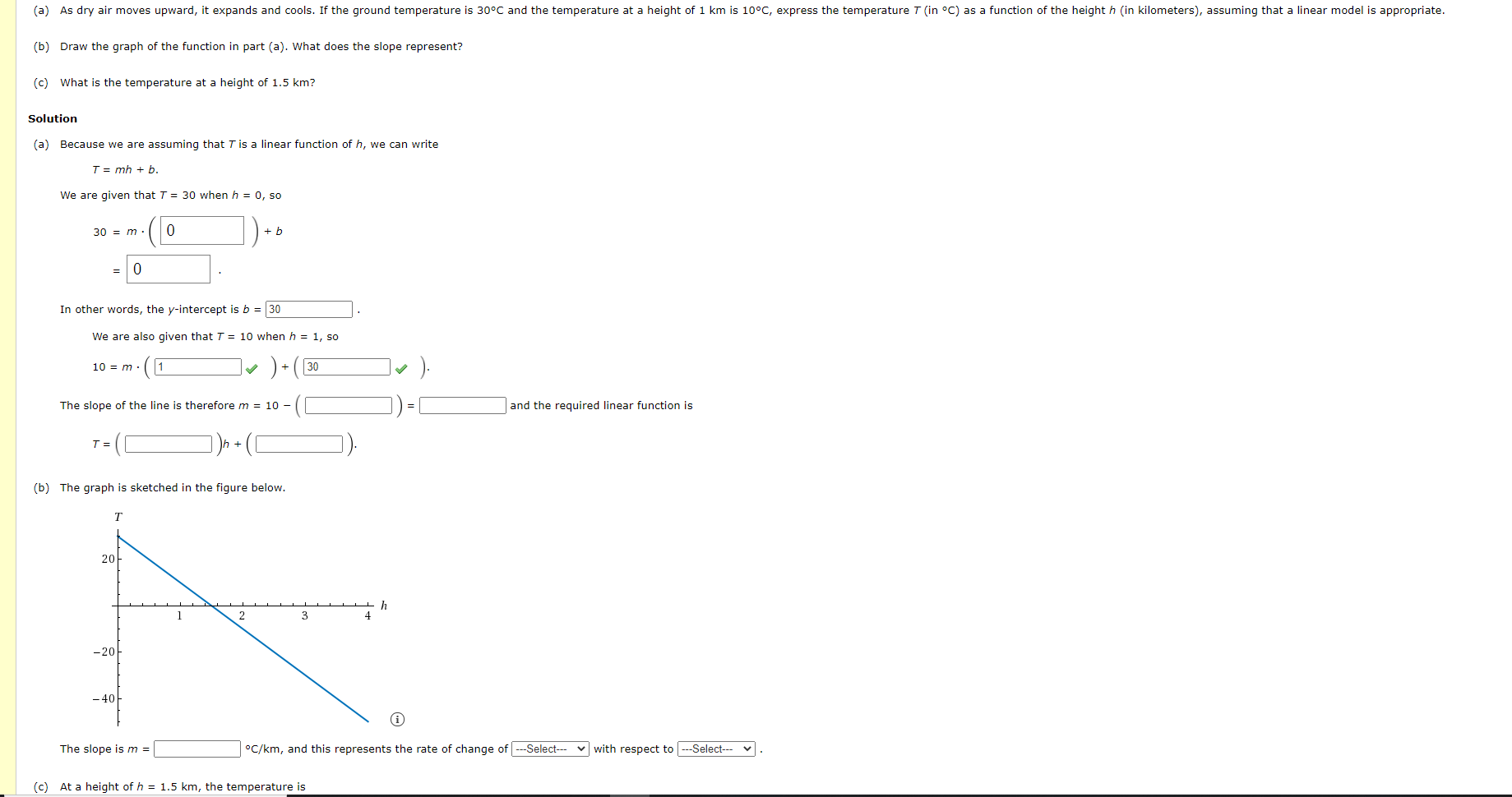 (a) As dry air moves upward, it expands and cools. If the ground temperature is 30°C and the temperature at a height of 1 km is 10°C, express the temperature T (in °C) as a function of the height h (in kilometers), assuming that a linear model is appropriate.
(b) Draw the graph of the function in part (a). What does the slope represent?
(c) What is the temperature at a height of 1.5 km?
Solution
(a) Because we are assuming that Tis a linear function of h, we can write
T= mh + b.
We are given that T = 30 when h = 0, so
30 = m·
+ b
In other words, the y-intercept is b = 30
We are also given that T = 10 when h = 1, so
1
v ) + (30
10 = m.
The slope of the line is therefore m = 10 –
and the required linear function is
T =
(b) The graph is sketched in the figure below.
20
3
4
-20
- 40
The slope ism =
°C/km, and this represents the rate of change of ---Select---
v with respect to ---Select--- v
(c) At a height of h = 1.5 km, the temperature is

