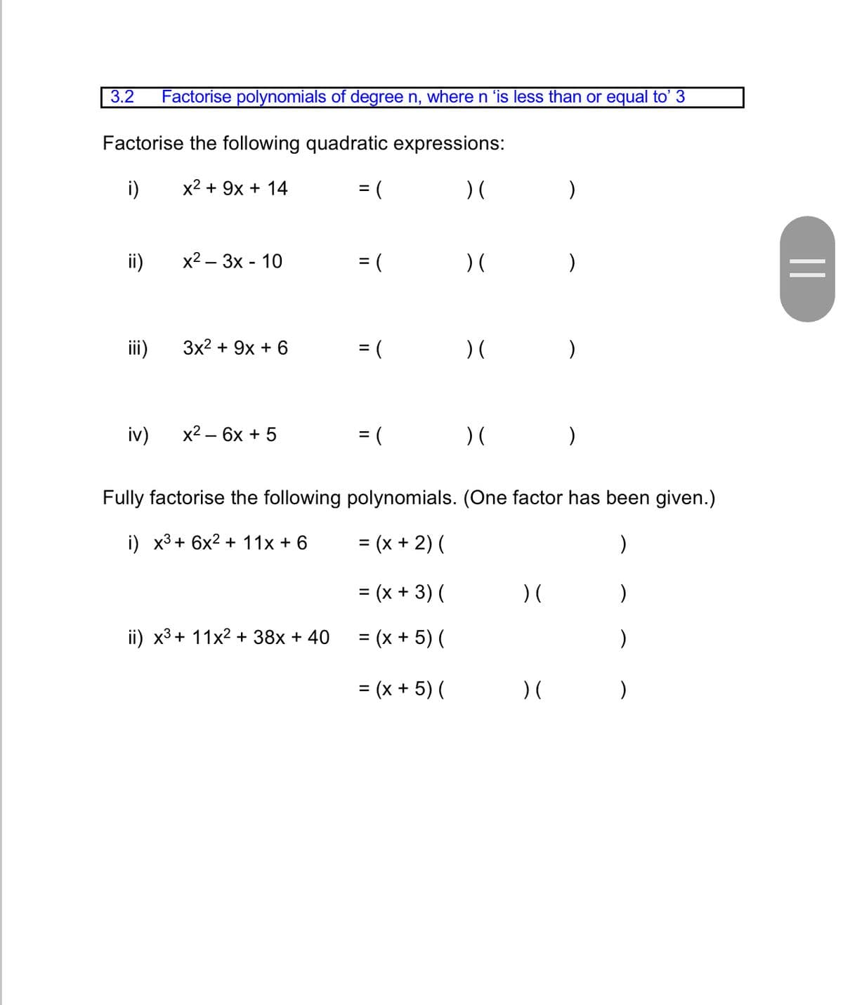 3.2
Factorise polynomials of degree n, where n 'is less than or equal to' 3
Factorise the following quadratic expressions:
i)
x2 + 9x + 14
= (
) (
%3D
ii)
x2 — 3х - 10
) (
%3D
iii)
3x2 + 9х + 6
= (
) (
iv)
x2 — 6х + 5
= (
) (
Fully factorise the following polynomials. (One factor has been given.)
i) х3 + 6x2 + 11х +6
= (x + 2) (
= (x + 3) (
%3D
ii) x3 + 11x2 + 38x + 40
= (x + 5) (
%3D
= (x + 5) (
) (
)
%3D
||
