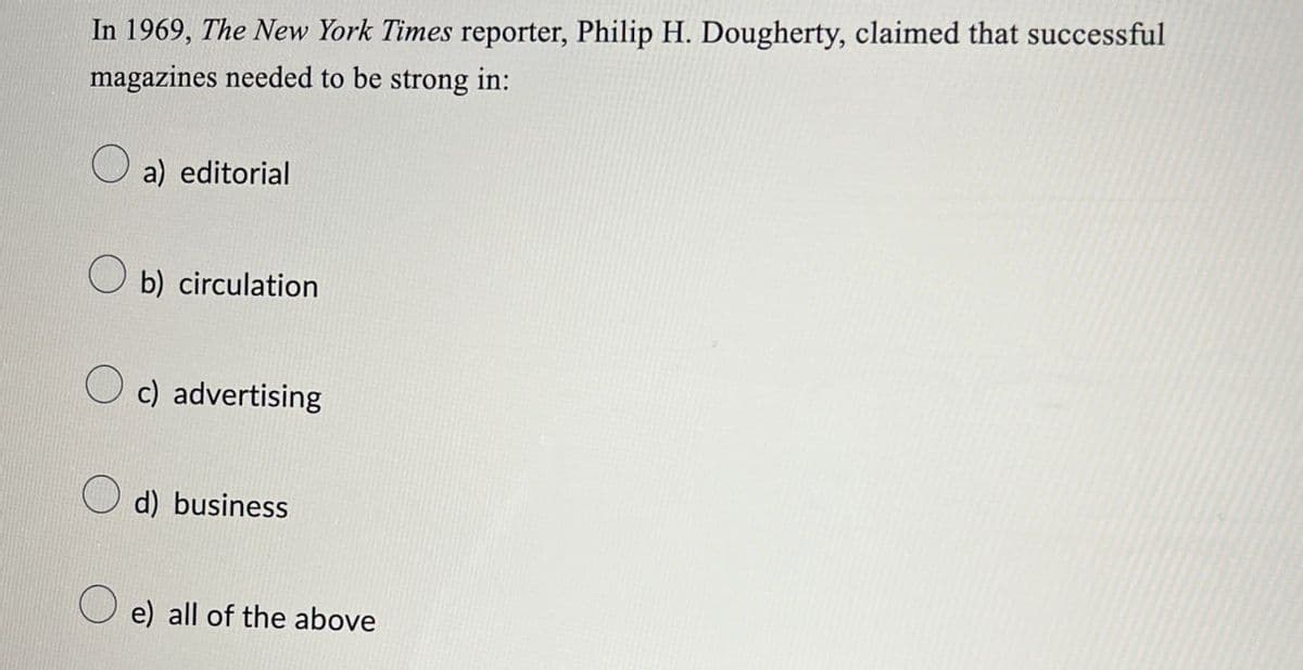 In 1969, The New York Times reporter, Philip H. Dougherty, claimed that successful
magazines needed to be strong in:
a) editorial
О
b) circulation
c) advertising
d) business
e) all of the above