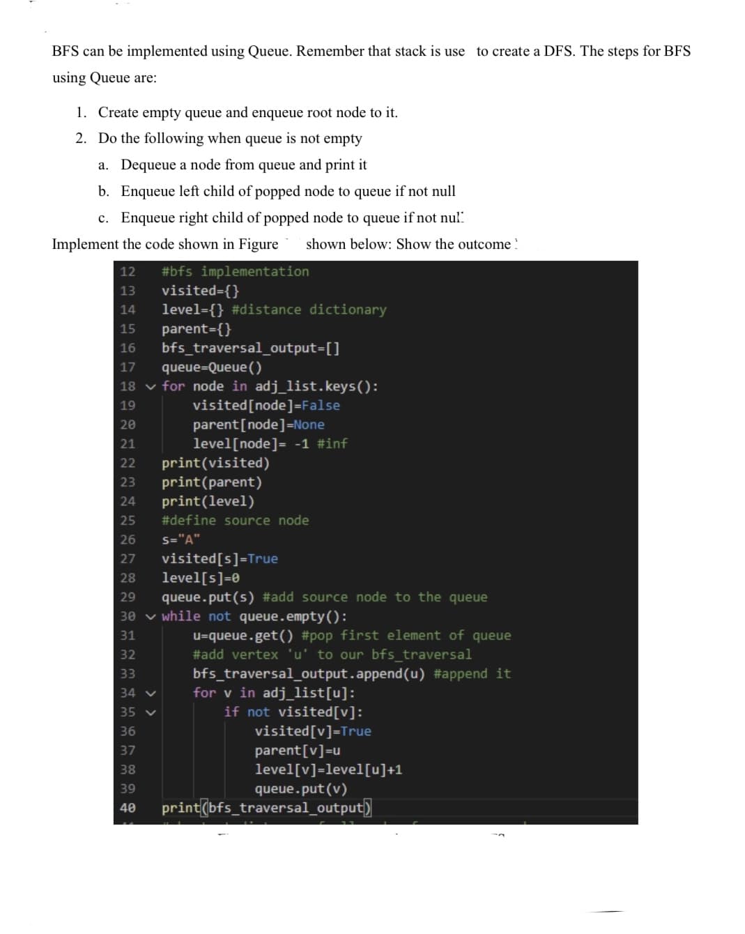 BFS can be implemented using Queue. Remember that stack is use to create a DFS. The steps for BFS
using Queue are:
1. Create empty queue and enqueue root node to it.
2. Do the following when queue is not empty
a. Dequeue a node from queue and print it
b. Enqueue left child of popped node to queue if not null
c. Enqueue right child of popped node to queue if not nul"
Implement the code shown in Figure
shown below: Show the outcome !
#bfs implementation
visited={}
12
13
level={} #distance dictionary
parent={}
bfs_traversal_output3[]
14
15
16
17
queue=Queue ()
18 v for node in adj_list.keys():
visited[node]=False
parent[node]=None
level[node]= -1 #inf
print(visited)
19
20
21
22
print(parent)
print(level)
#define source node
23
24
25
26
S="A"
visited[s]=True
level[s]=0
27
28
29
queue.put(s) #add source node to the queue
30 v while not queue.empty():
31
u=queue.get() #pop first element of queue
#add vertex 'u' to our bfs_traversal
bfs_traversal_output.append(u) #append it
for v in adj_list[u]:
if not visited[v]:
visited[v]=True
parent[v]=u
level[v]=level[u]+1
queue.put(v)
32
33
34 v
35 v
36
37
38
39
40
print(bfs_traversal_output)
