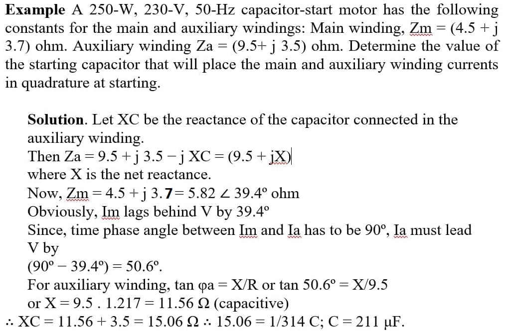 Example A 250-W, 230-V, 50-Hz capacitor-start motor has the following
constants for the main and auxiliary windings: Main winding, Zm = (4.5 + j
3.7) ohm. Auxiliary winding Za = (9.5+ j 3.5) ohm. Determine the value of
the starting capacitor that will place the main and auxiliary winding currents
in quadrature at starting.
Solution. Let XC be the reactance of the capacitor connected in the
auxiliary winding.
Then Za = 9.5 +j 3.5 - j XC= (9.5 + jX)
where X is the net reactance.
Now, Zm = 4.5 +j 3.7= 5.82 Z 39.4° ohm
Obviously, Im lags behind V by 39.4°
Since, time phase angle between Im and Ia has to be 90°, la must lead
V by
(90° – 39.4°) = 50.6°.
For auxiliary winding, tan qa = X/R or tan 50.6° = X/9.5
or X = 9.5. 1.217 = 11.56 2 (capacitive)
.: XC = 11.56 + 3.5 = 15.06 Q : 15.06 = 1/314 C; C = 211 µF.
%3D
