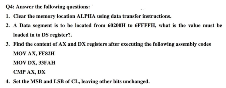 Q4: Answer the following questions:
1. Clear the memory location ALPHA using data transfer instructions.
2. A Data segment is to be located from 60200H to 6FFFFH, what is the value must be
loaded in to DS register?.
3. Find the content of AX and DX registers after executing the following assembly codes
MOV AX, FF82H
MOV DX, 33FAH
CMP AX, DX
4. Set the MSB and LSB of CL, leaving other bits unchanged.
