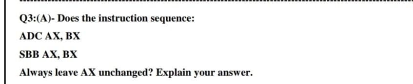 Q3:(A)- Does the instruction sequence:
ADC AX, BX
SBB AX, BX
Always leave AX unchanged? Explain your answer.
