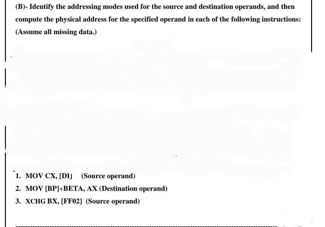 (B)- Identify the addressing modes used for the source and destination operands, and then
compute the physical address for the specified operand in each of the following instructions:
(Assume all missing data.)
1. MOV CX, [Dlj
(Source operand)
2. MOV [BP]+BETA, AX (Destination operand)
3. XCHG BX, [FF02] (Source operand)
