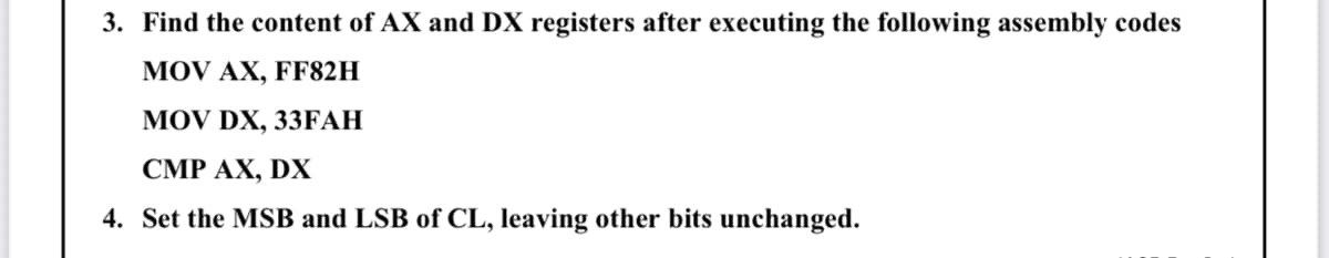 3. Find the content of AX and DX registers after executing the following assembly codes
MOV AX, FF82H
MOV DX, 33ҒАН
СМР АХ, DX
4. Set the MSB and LSB of CL, leaving other bits unchanged.
