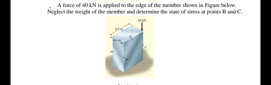 A force of 40 kN is applied to the edge of the member shown in Figure below.
Neglect the weight of the member and determine the state of stress at points B and C.
40 kN
0.8 m
D
0,4 m
A
B
