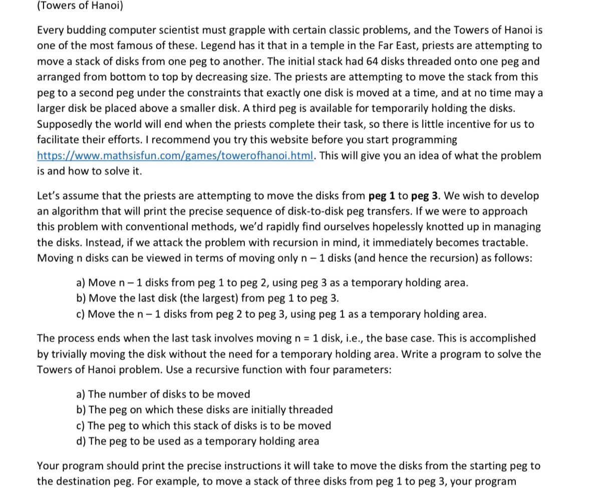 (Towers of Hanoi)
Every budding computer scientist must grapple with certain classic problems, and the Towers of Hanoi is
one of the most famous of these. Legend has it that in a temple in the Far East, priests are attempting to
move a stack of disks from one peg to another. The initial stack had 64 disks threaded onto one peg and
arranged from bottom to top by decreasing size. The priests are attempting to move the stack from this
peg to a second peg under the constraints that exactly one disk is moved at a time, and at no time may a
larger disk be placed above a smaller disk. A third peg is available for temporarily holding the disks.
Supposedly the world will end when the priests complete their task, so there is little incentive for us to
facilitate their efforts. I recommend you try this website before you start programming
https://www.mathsisfun.com/games/towerofhanoi.html. This will give you an idea of what the problem
is and how to solve it.
Let's assume that the priests are attempting to move the disks from peg 1 to peg 3. We wish to develop
an algorithm that will print the precise sequence of disk-to-disk peg transfers. If we were to approach
this problem with conventional methods, we'd rapidly find ourselves hopelessly knotted up in managing
the disks. Instead, if we attack the problem with recursion in mind, it immediately becomes tractable.
Moving n disks can be viewed in terms of moving only n - 1 disks (and hence the recursion) as follows:
a) Move n- 1 disks from peg 1 to peg 2, using peg 3 as a temporary holding area.
b) Move the last disk (the largest) from peg 1 to peg 3.
c) Move the n- 1 disks from peg 2 to peg 3, using peg 1 as a temporary holding area.
The process ends when the last task involves moving n = 1 disk, i.e., the base case. This is accomplished
by trivially moving the disk without the need for a temporary holding area. Write a program to solve the
Towers of Hanoi problem. Use a recursive function with four parameters:
a) The number of disks to be moved
b) The peg on which these disks are initially threaded
c) The peg to which this stack of disks is to be moved
d) The peg to be used as a temporary holding area
Your program should print the precise instructions it will take to move the disks from the starting peg to
the destination peg. For example, to move a stack of three disks from peg 1 to peg 3, your program
