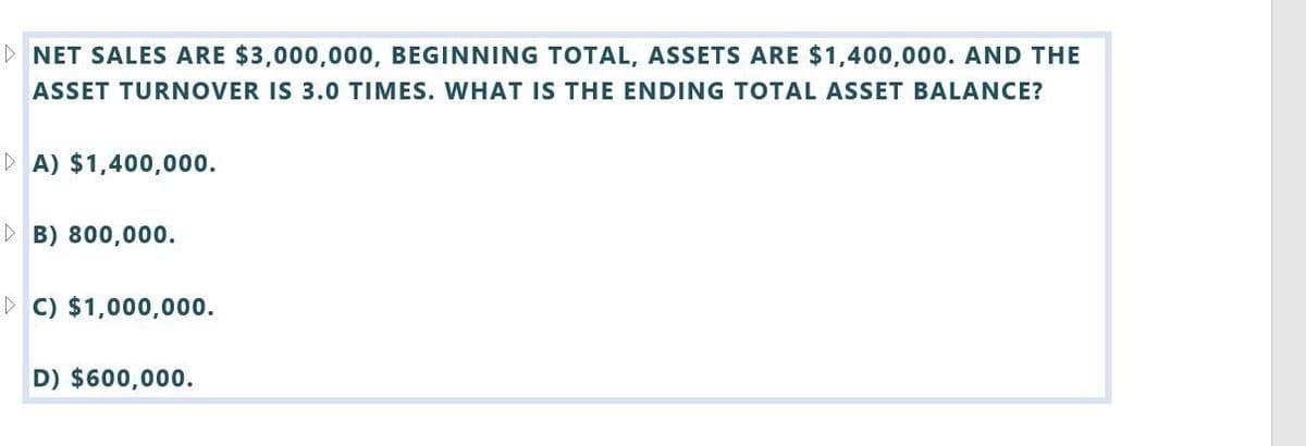 ▷ NET SALES ARE $3,000,000, BEGINNING TOTAL, ASSETS ARE $1,400,000. AND THE
ASSET TURNOVER IS 3.0 TIMES. WHAT IS THE ENDING TOTAL ASSET BALANCE?
A) $1,400,000.
B) 800,000.
▷ C) $1,000,000.
D) $600,000.