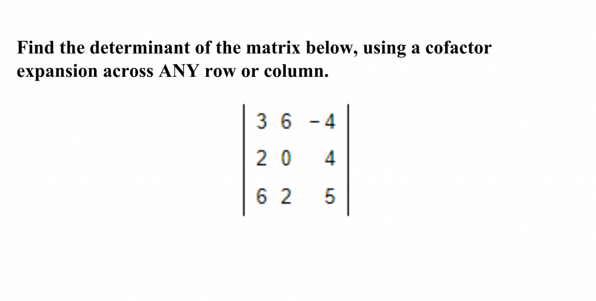 **Matrix Determinant Calculation Using Cofactor Expansion**

**Problem Statement:**  
Find the determinant of the matrix below, using a cofactor expansion across ANY row or column.

**Matrix:**

\[
\begin{bmatrix}
3 & 6 & -4 \\
2 & 0 & 4 \\
6 & 2 & 5 \\
\end{bmatrix}
\]

**Instructions:**  
To find the determinant of a 3x3 matrix, you can use the method of cofactor expansion. This involves selecting any row or column and calculating the sum of the products of each element and its corresponding cofactor. The cofactor is found by taking the determinant of the 2x2 matrix that remains after removing the row and column of the current element, then adjusting the sign according to the position.

**Example:**  
Choose the first row for expansion:

1. Element 3: 
   \[
   \text{Cofactor} = (-1)^{1+1} \begin{vmatrix} 0 & 4 \\ 2 & 5 \end{vmatrix}
   \]

2. Element 6: 
   \[
   \text{Cofactor} = (-1)^{1+2} \begin{vmatrix} 2 & 4 \\ 6 & 5 \end{vmatrix}
   \]

3. Element -4: 
   \[
   \text{Cofactor} = (-1)^{1+3} \begin{vmatrix} 2 & 0 \\ 6 & 2 \end{vmatrix}
   \]

**Final Calculation:**  
Determine the cofactor for each element and calculate the determinant.