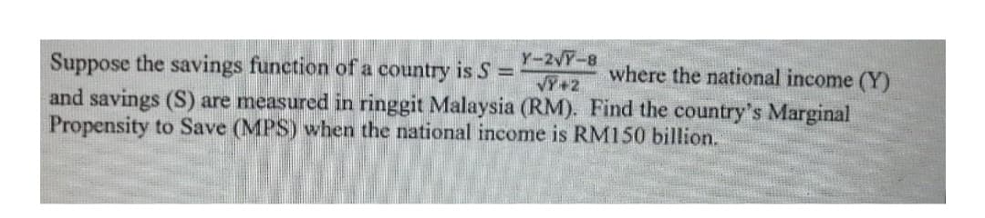 Y-2VT-8
VY+2
Suppose the savings function of a country is S =
and savings (S) are measured in ringgit Malaysia (RM). Find the country's Marginal
Propensity to Save (MPS) when the national income is RM150 billion.
where the national income (Y)
