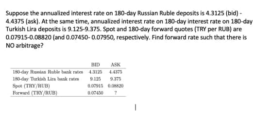 Suppose the annualized interest rate on 180-day Russian Ruble deposits is 4.3125 (bid) -
4.4375 (ask). At the same time, annualized interest rate on 180-day interest rate on 180-day
Turkish Lira deposits is 9.125-9.375. Spot and 180-day forward quotes (TRY per RUB) are
0.07915-0.08820 (and 0.07450- 0.07950, respectively. Find forward rate such that there is
NO arbitrage?
BID
ASK
180-day Russian Ruble bank rates 4.3125
4.4375
180-day Turkish Lira bank rates
9.125
9.375
Spot (TRY/RUB)
0.07915 0.08820
Forward (TRY/RUB)
0.07450
