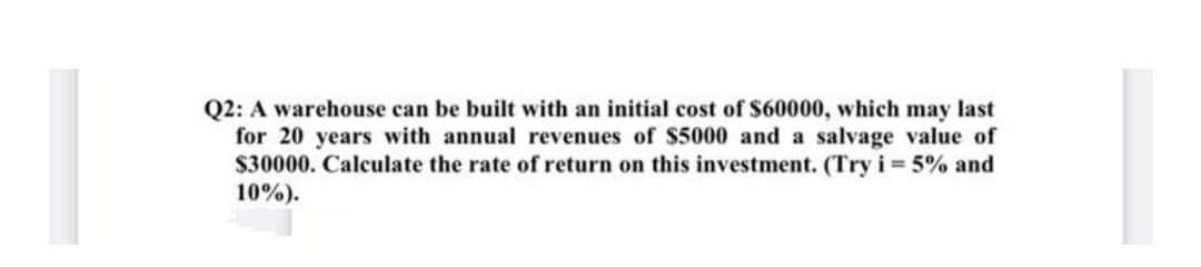 Q2: A warehouse can be built with an initial cost of $60000, which may last
for 20 years with annual revenues of $5000 and a salvage value of
$30000. Calculate the rate of return on this investment. (Try i 5% and
10%).
