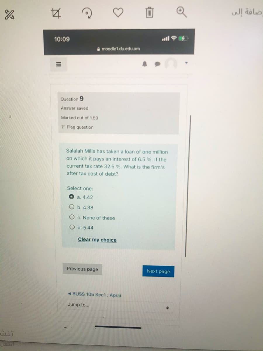 ضافة إلى
10:09
O moodle1.du.edu.om
Question 9
Answer saved
Marked out of 1,50
P Flag question
Salalah Mills has taken a loan of one million
on which it pays an interest of 6.5 %. If the
current tax rate 32.5 %. What is the firm's
after tax cost of debt?
Select one:
O a. 4.42
O b. 4.38
O c. None of these
O d. 5.44
Clear my choice
Previous page
Next page
- BUSS 105 Sec1; Apr.6
Jump to...
II
