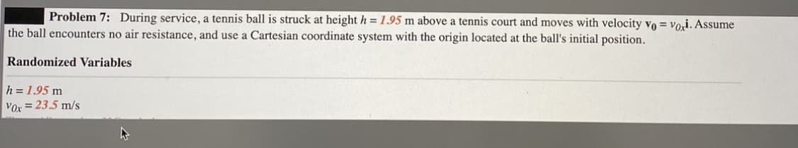 Problem 7: During service, a tennis ball is struck at height h = 1.95 m above a tennis court and moves with velocity vo = voi. Assume
the ball encounters no air resistance, and use a Cartesian coordinate system with the origin located at the ball's initial position.
Randomized Variables
h = 1.95 m
Vor = 23.5 m/s
