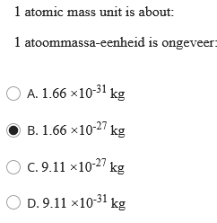 1 atomic mass unit is about:
1 atoommassa-eenheid is ongeveer=
O A. 1.66 x10-31 kg
B. 1.66 x10-27 kg
O C. 9.11 ×10-27 kg
O D. 9.11 ×10-31 kg
