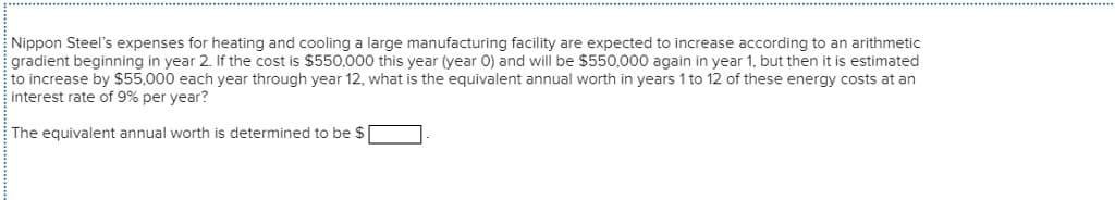 Nippon Steel's expenses for heating and cooling a large manufacturing facility are expected to increase according to an arithmetic
gradient beginning in year 2. If the cost is $550,000 this year (year O) and will be $550,000 again in year 1, but then it is estimated
to increase by $55,000 each year through year 12, what is the equivalent annual worth in years 1 to 12 of these energy costs at an
interest rate of 9% per year?
The equivalent annual worth is determined to be $