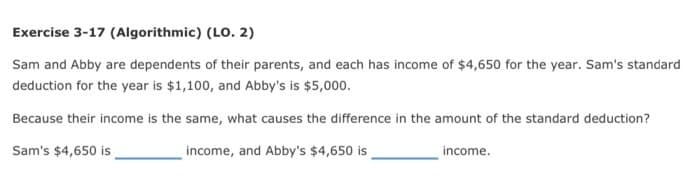 Exercise 3-17 (Algorithmic) (LO. 2)
Sam and Abby are dependents of their parents, and each has income of $4,650 for the year. Sam's standard
deduction for the year is $1,100, and Abby's is $5,000.
Because their income is the same, what causes the difference in the amount of the standard deduction?
Sam's $4,650 is
income, and Abby's $4,650 is
income.