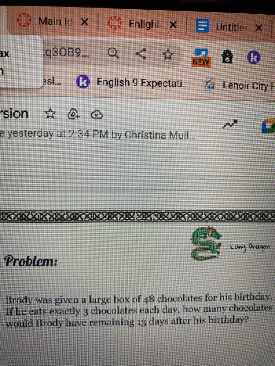 ax
h
Main Id X
q30B9...
Enlight X
E Untitle X
k
esl... k English 9 Expectati... Lenoir City H
Problem:
NEW
rsion
4
e yesterday at 2:34 PM by Christina Mull...
N
2%
Lung Dragon
Brody was given a large box of 48 chocolates for his birthday.
If he eats exactly 3 chocolates each day, how many chocolates
would Brody have remaining 13 days after his birthday?