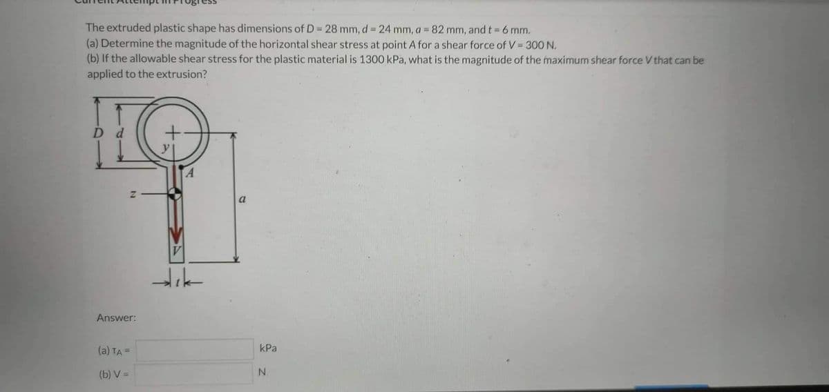 The extruded plastic shape has dimensions of D = 28 mm, d = 24 mm, a = 82 mm, and t = 6 mm.
(a) Determine the magnitude of the horizontal shear stress at point A for a shear force of V = 300 N.
(b) If the allowable shear stress for the plastic material is 1300 kPa, what is the magnitude of the maximum shear force V that can be
applied to the extrusion?
D d
N
Answer:
(a) TA =
(b) V=
V
a
kPa
N