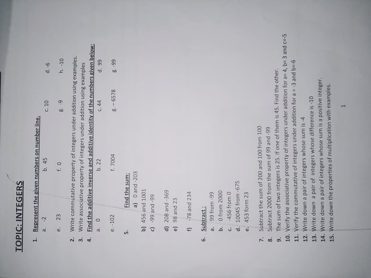 TOPIC: INTEGERS
1.
Represent the given numbers on number line.
a.
-2
b. 45
C. 10
9- p
е.
23
h. -10
6- 8
2.
Write commutative property of integers under addition using examples.
3. Write associative property of integers under addition using examples
4. Find the additive inverse and additive identity of the numbers given below:
a.
b. 22
c. 44
66 p
e. -102
f. 7004
g. – 6578
66- 8
5.
Find the sum:
a) 0 and -203
b) 456 and 1001
66- pu
d) 208 and -369
e) 98 and 23
-78 and 234
6. Subtract :
a. 99 from -99
b. O from 2000
c. -456 from 0
d. 10045 from -675
e. 453 form 23
Subtract the sum of 200 and 100 from 100
7.
8. Subtract 2000 from the sum of 99 and -99
9. The sum of two integers is 25. If one of them is 45. Find the other.
10. Verify the associative property of integers under addition for a= 4, b= 3 and c=-5
11. Verify the commutative of integers under addition for a = -3 and b=-6
12. Write down a pair of integers whose sum is -4
13. Write down a pair of integers whose difference is -10
14. Write down a pair of integers whose sum is a positive integer.
15. Write down the properties of multiplication with examples.
