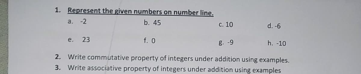 1. Represent the given numbers on number line.
a. -2
b. 45
с. 10
d. -6
e.
23
f. 0
g. -9
h. -10
2. Write commutative property of integers under addition using examples.
3. Write associative property of integers under addition using examples
