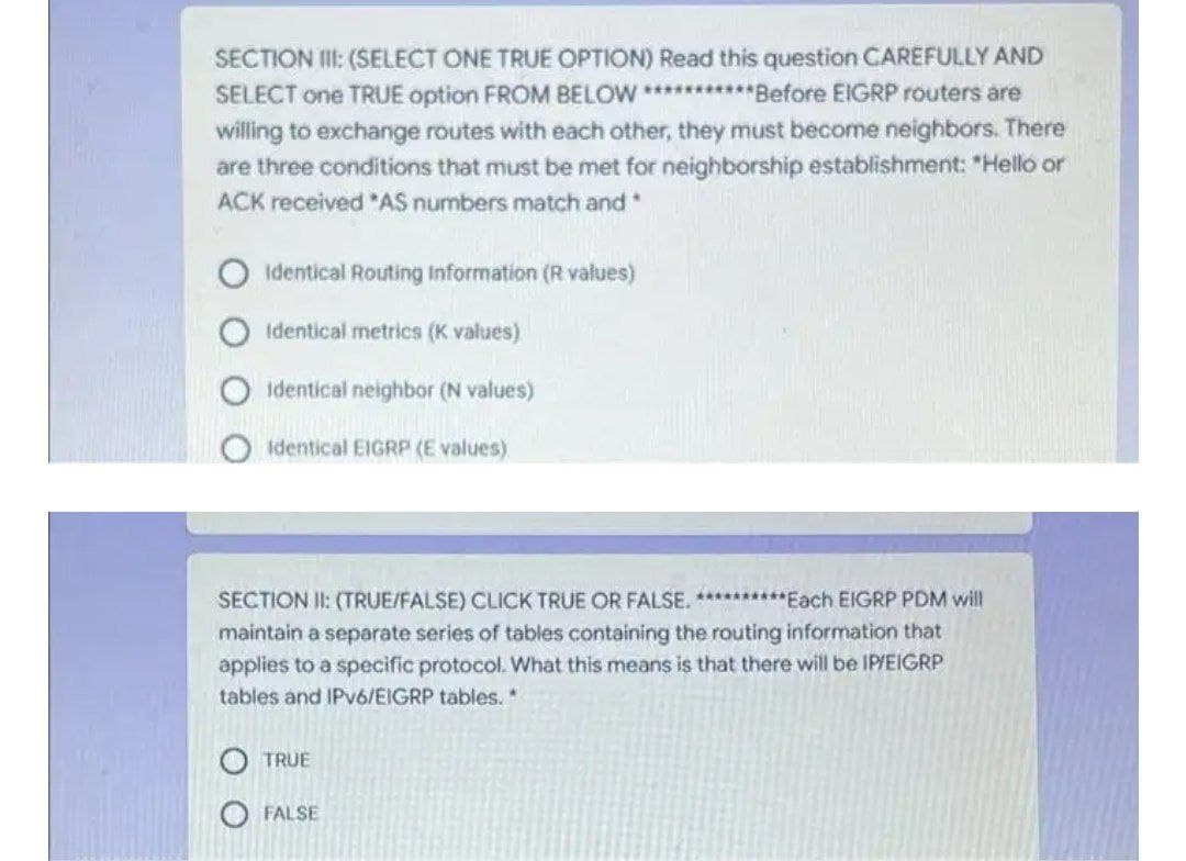 SECTION II: (SELECT ONE TRUE OPTION) Read this question CAREFULLY AND
SELECT one TRUE option FROM BELOW **********Before ElIGRP routers are
willing to exchange routes with each other, they must become neighbors. There
are three conditions that must be met for neighborship establishment: "Helló or
ACK received "AS numbers match and
identical Routing Information (R values)
Identical metrics (K values)
identical neighbor (N values)
Identical EIGRP (E values)
SECTION II: (TRUE/FALSE) CLICK TRUE OR FALSE. **********Each EIGRP PDM will
maintain a separate series of tables containing the routing information that
applies to a specific protocol. What this means is that there will be IP/EIGRP
tables and IPV6/EIGRP tables.
TRUE
O FALSE
