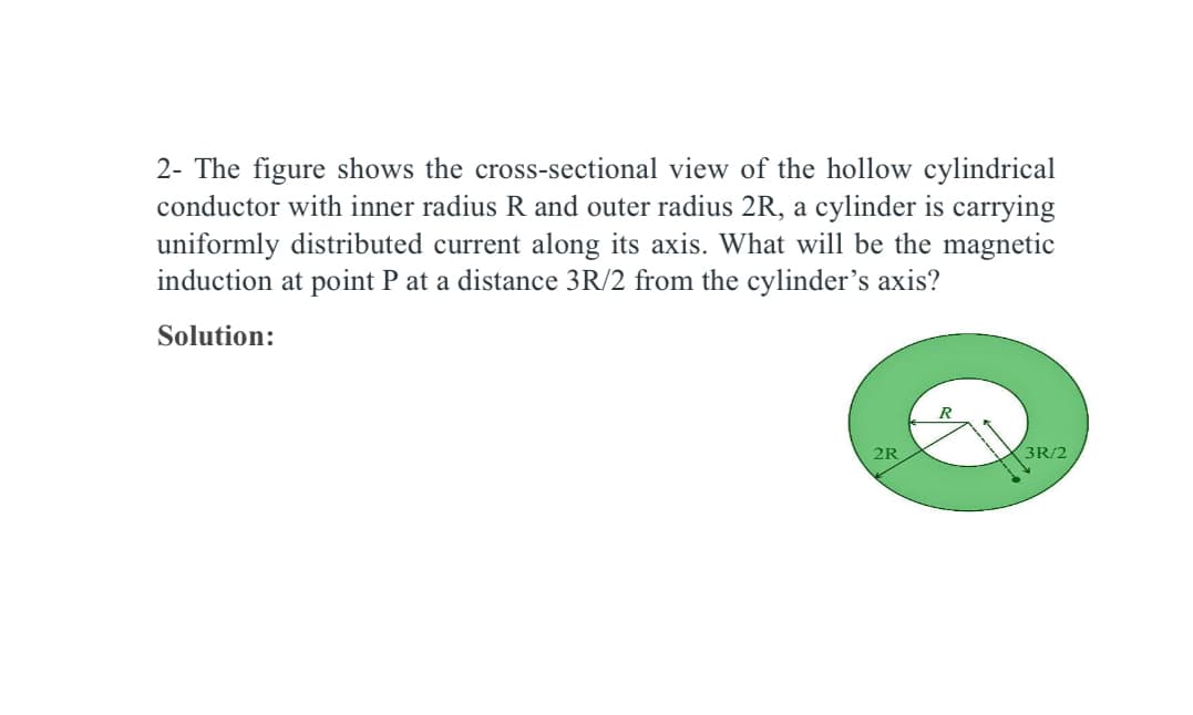 2- The figure shows the cross-sectional view of the hollow cylindrical
conductor with inner radius R and outer radius 2R, a cylinder is carrying
uniformly distributed current along its axis. What will be the magnetic
induction at point P at a distance 3R/2 from the cylinder's axis?
Solution:
2R
3R/2