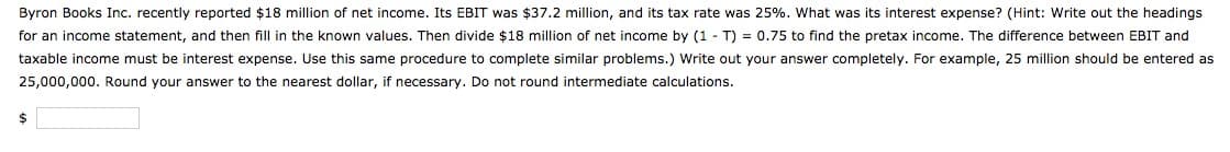 Byron Books Inc. recently reported $18 million of net income. Its EBIT was $37.2 million, and its tax rate was 25%. What was its interest expense? (Hint: Write out the headings
for an income statement, and then fill in the known values. Then divide $18 million of net income by (1 T) = 0.75 to find the pretax income. The difference between EBIT and
taxable income must be interest expense. Use this same procedure to complete similar problems.) Write out your answer completely. For example, 25 million should be entered as
25,000,000. Round your answer to the nearest dollar, if necessary. Do not round intermediate calculations.
$