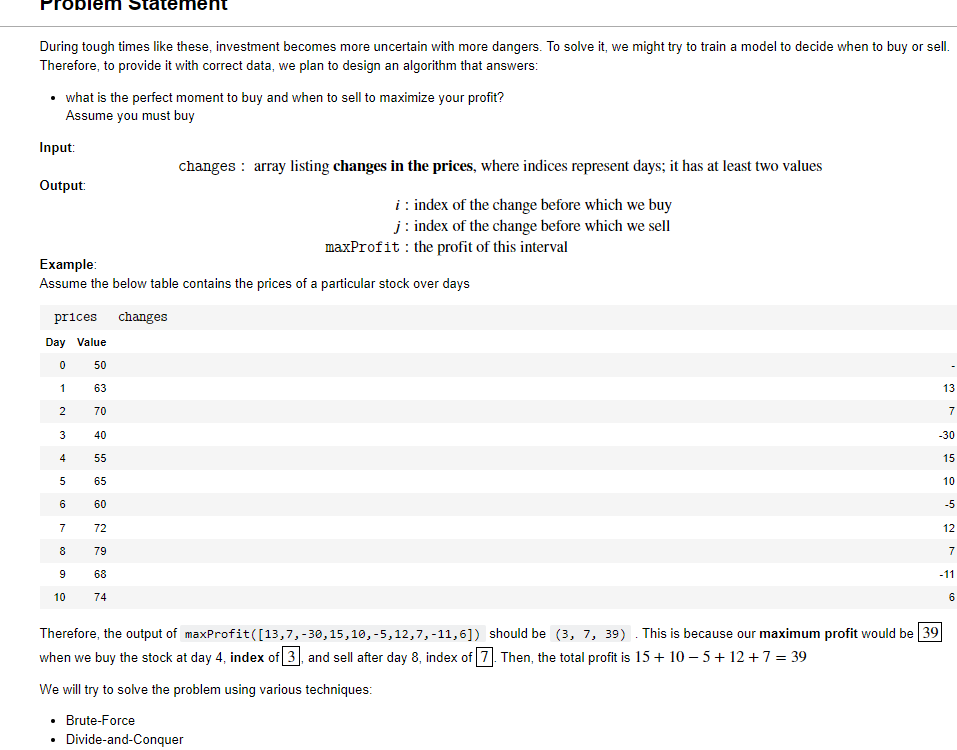During tough times like these, investment becomes more uncertain with more dangers. To solve it, we might try to train a model to decide when to buy or sell.
Therefore, to provide it with correct data, we plan to design an algorithm that answers:
what is the perfect moment to buy and when to sell to maximize your profit?
Assume you must buy
Input:
changes : array listing changes in the prices, where indices represent days; it has at least two values
Output:
i : index of the change before which we buy
j: index of the change before which we sell
maxProfit : the profit of this interval
Example:
Assume the below table contains the prices of a particular stock over days
prices changes
Day Value
50
1
63
13
70
7
3
40
-30
55
15
65
10
6
60
-5
7
72
12
8
79
7
9
68
-11
10
74
6
Therefore, the output of maxProfit([13,7,-30,15,10, -5,12,7, -11,6]) should be (3, 7, 39) . This is because our maximum profit would be 39
when we buy the stock at day 4, index of 3, and sell after day 8, index of 7. Then, the total profit is 15+ 10 – 5+ 12 +7 = 39
We will try to solve the problem using various techniques:
Brute-Force
Divide-and-Conquer
