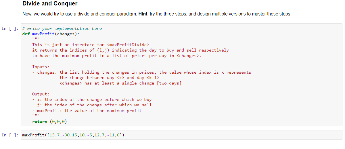 Divide and Conquer
Now, we would try to use a divide and conquer paradigm. Hint: try the three steps, and design multiple versions to master these steps
In [ ]: # write your implementation here
def maxProfit(changes):
This is just an interface for <maxProfitDivide>
it returns the indices of (i,j) indicating the day to buy and sell respectively
to have the maximum profit in a list of prices per day in <changes>.
Inputs:
- changes: the list holding the changes in prices; the value whose index is k represents
the change between day <k> and day <k+1>
<changes> has at least a single change [two days]
Output:
- i: the index of the change before which we buy
- j: the index of the change after which we sell
- maxProfit: the value of the maximum profit
return (0,0,0)
In [ ]: maxProfit([13,7,-30,15,10,-5,12,7,-11,6])
