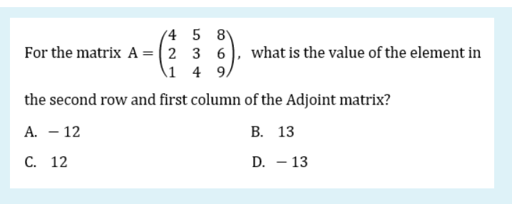 8
For the matrix A = (2 3
1 4
(4 5
what is the value of the element in
9,
the second row and first column of the Adjoint matrix?
А. — 12
В. 13
С. 12
D. – 13
