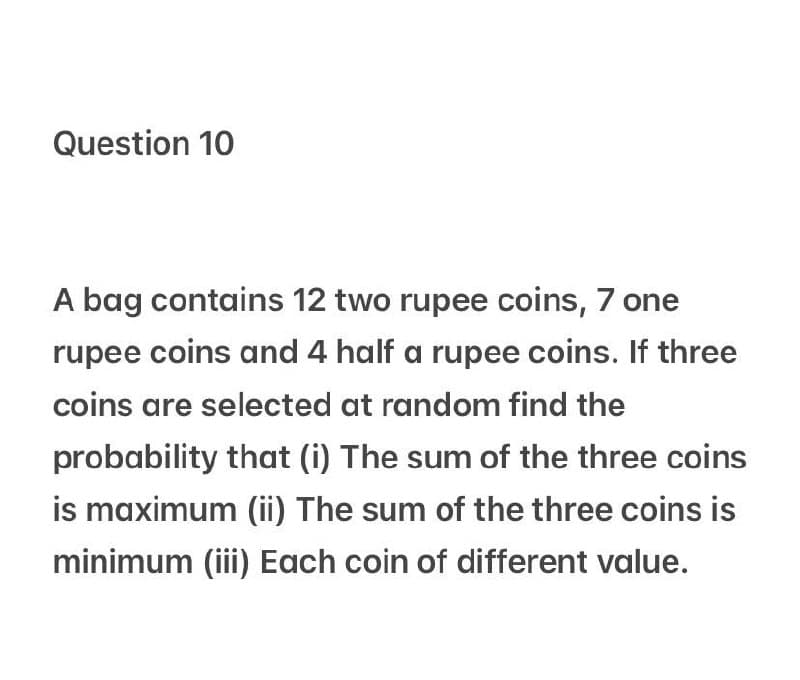 Question 10
A bag contains 12 two rupee coins, 7 one
rupee coins and 4 half a rupee coins. If three
coins are selected at random find the
probability that (i) The sum of the three coins
is maximum (ii) The sum of the three coins is
minimum (iii) Each coin of different value.
