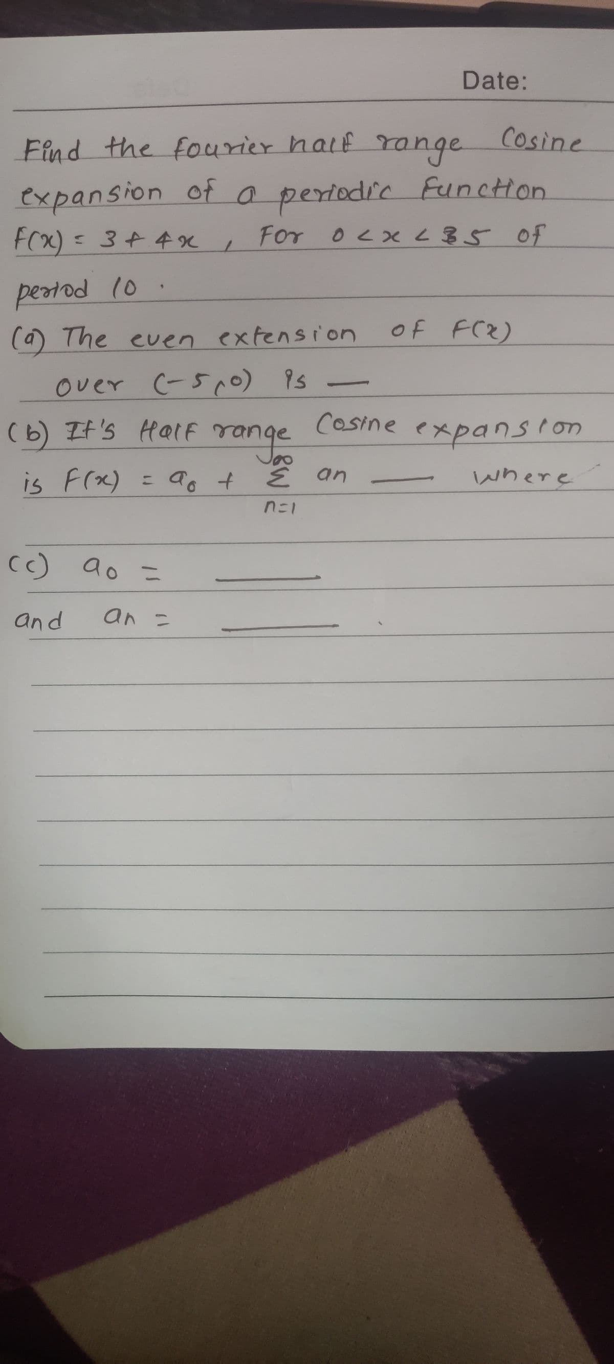 Date:
Find the fourier half
range
Cosine
expansion of o periodic funcHon
FCx) = 3¢ 4x ,
<3+4%
For 0x 35 0f
peatod 10 .
(a) The even extension
of FC2)
over C-5r。) 1s 一
(b) It's Half range Cosine expansion
is Frx)
a +
E an
where
%3D
nニ1
c)
ao =
and
an こ
