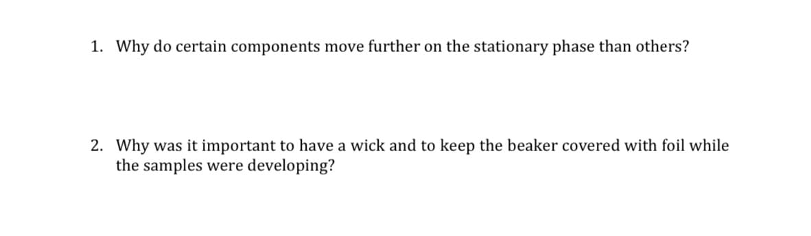 1. Why do certain components move further on the stationary phase than others?
2. Why was it important to have a wick and to keep the beaker covered with foil while
the samples were developing?
