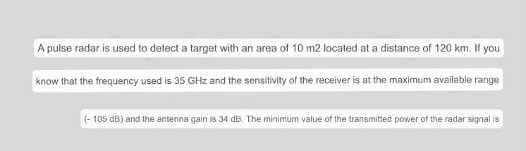 A pulse radar is used to detect a target with an area of 10 m2 located at a distance of 120 km. If you
know that the frequency used is 35 GHz and the sensitivity of the receiver is at the maximum available range
(-105 dB) and the antenna gain is 34 dB. The minimum value of the transmitted power of the radar signal is