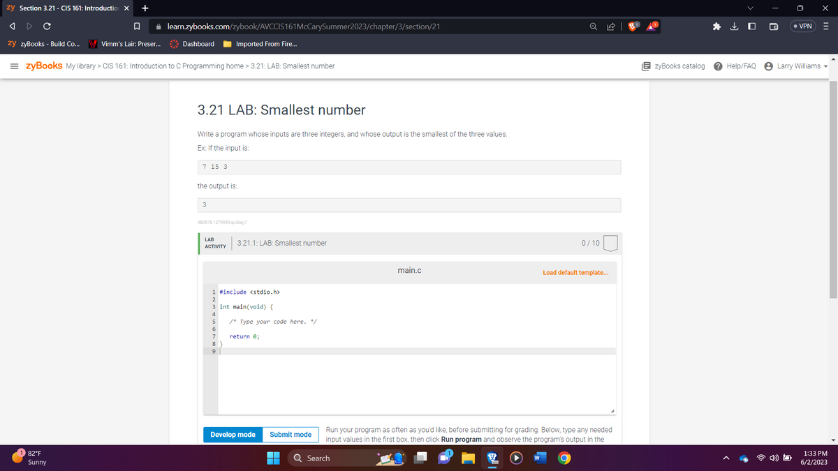 **3.21 LAB: Smallest Number**

In this lab, you will write a program whose inputs are three integers, and whose output is the smallest of the three values.

### Example
If the input is:
```
7 15 3
```
The output should be:
```
3
```

---

**Lab Activity Details**

**3.21.1: LAB: Smallest number**  
**Score: 0 / 10**

Using the C Programming Language, open the "main.c" file and follow the instructions below:

```c
#include <stdio.h>

int main(void) {
   /* Type your code here. */

   return 0;
}
```

### Steps to Complete the Lab:

1. Write a C program that reads three integers from the input.
2. Compare the three integers to determine the smallest one.
3. Print the smallest integer.

### Coding Environment

- **Develop mode**: Allows you to write and test your code.
- **Submit mode**: Allows you to submit your final version of the code for grading.

**Note:** 
- Run your program as often as you'd like, before submitting for grading. Below, type any needed input values in the first box, then click 'Run program' and observe the program's output in the second box.

### Hints:
- Use a combination of if-else statements or conditional (ternary) operators to determine the smallest number.
- Make sure to test your code with different sets of input values to verify accuracy.