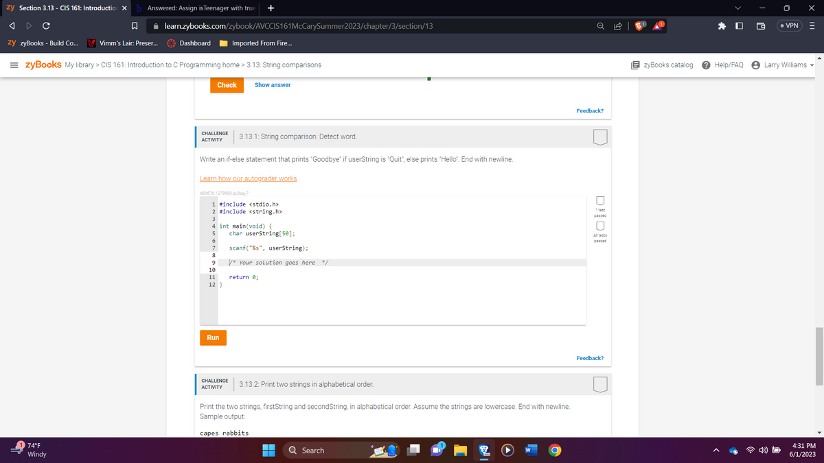 ---

## 3.13.1: String comparison: Detect word

### Challenge Activity

Write an if-else statement that prints "Goodbye" if userString is "Quit", else prints "Hello". End with newline.

### Code Example
```c
#include <stdio.h>
#include <string.h>

int main(void) {
    char userString[50];
    
    scanf("%s", userString);
    
    /* Your solution goes here */
    
    return 0;
}
```
Click the "Run" button to execute your code.

### Explanation
In this activity, you need to add an if-else statement within the provided C code that checks the value of `userString`. If `userString` equals "Quit", the program should print "Goodbye". Otherwise, the program should print "Hello". Both outputs should end with a newline.

- Add the if-else condition after the `scanf` function call.
- Use the `strcmp()` function from `string.h` to compare the strings.

### Expected Behavior
- If the user inputs "Quit", the output should be:
  ```
  Goodbye
  ```
- For any other input, the output should be:
  ```
  Hello
  ```

---

## 3.13.2: Print two strings in alphabetical order

### Challenge Activity

Print the two strings, `firstString` and `secondString`, in alphabetical order. Assume the strings are lowercase. End with a newline.

### Sample Output
If `firstString` is "rabbits" and `secondString` is "capes", the output should be:
```
capes rabbits
```

---

**Important Notes:**
- Make sure to test your solution with various inputs to ensure it works as expected.
- Pay close attention to handling the newline character correctly after the output string.

For further assistance and detailed explanations, feel free to refer to the [zyBooks catalog](https://learn.zybooks.com). If you encounter any issues or have questions, visit the [Help/FAQ](https://learn.zybooks.com/help/faq) section.

---

This instruction set is designed for students enrolled in CIS 161: Introduction to C Programming. It helps in understanding how to compare strings and print them conditionally based on given criteria using C programming language.

